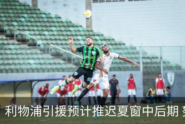 利物浦引援预计推迟夏窗中后期 努涅斯和萨拉赫都不可能回归